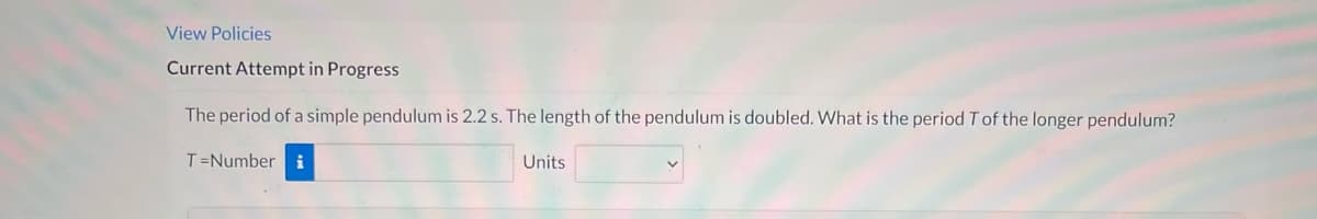View Policies
Current Attempt in Progress
The period of a simple pendulum is 2.2 s. The length of the pendulum is doubled. What is the period T of the longer pendulum?
T=Number i
Units
