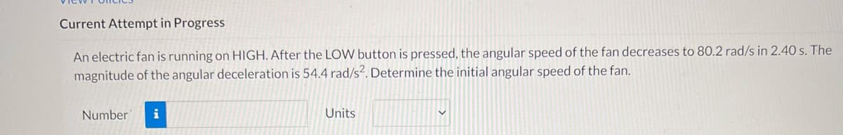 Current Attempt in Progress
An electric fan is running on HIGH. After the LOW button is pressed, the angular speed of the fan decreases to 80.2 rad/s in 2.40 s. The
magnitude of the angular deceleration is 54.4 rad/s?. Determine the initial angular speed of the fan.
Number
i
Units
