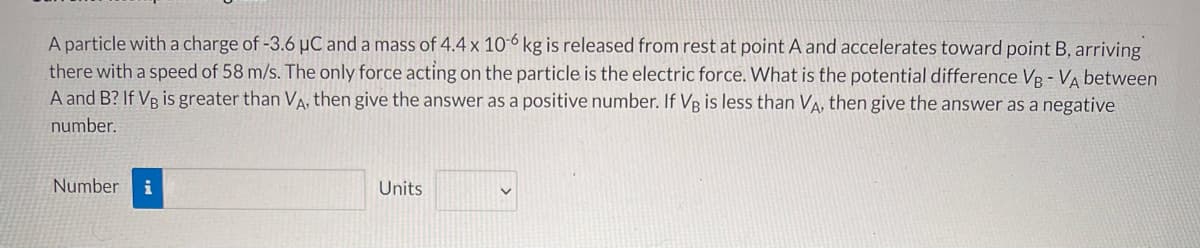 A particle with a charge of -3.6 µC and a mass of 4.4 x 10-6 kg is released from rest at point A and accelerates toward point B, arriving
there with a speed of 58 m/s. The only force acting on the particle is the electric force. What is the potential difference VB - VA between
A and B? If VB is greater than VA, then give the answer as a positive number. If VB is less than VA, then give the answer as a negative
number.
Number
i
Units
