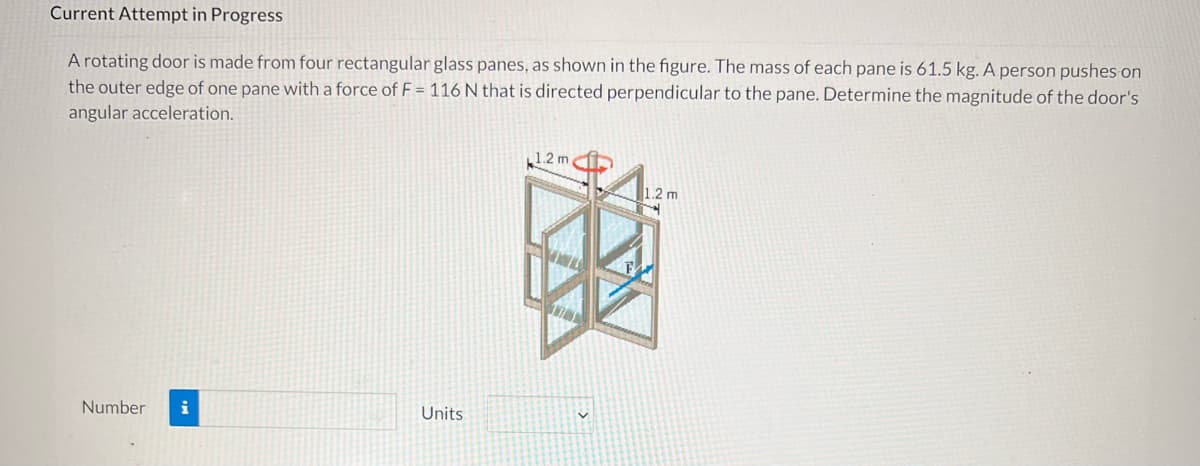 Current Attempt in Progress
A rotating door is made from four rectangular glass panes, as shown in the figure. The mass of each pane is 61.5 kg. A person pushes on
the outer edge of one pane with a force of F = 116 N that is directed perpendicular to the pane. Determine the magnitude of the door's
angular acceleration.
1.2 m
1.2 m
Number
Units
