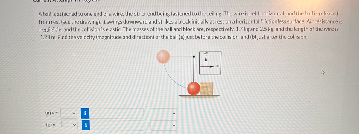 A ball is attached to one end of a vwire, the other end being fastened to the ceiling. The wire is held horizontal, and the ball is released
from rest (see the drawing). It swings downward and strikes a block initially at rest on a horizontal frictionless surface. Air resistance is
negligible, and the collision is elastic. The masses of the ball and block are, respectively, 1.7 kg and 2.5 kg, and the length of the wire is
1.23 m. Find the velocity (magnitude and direction) of the ball (a) just before the collision, and (b) just after the collision.
(a) v =
i
(b) v =
i
> >

