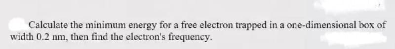 Calculate the minimum energy for a free electron trapped in a one-dimensional box of
width 0.2 nm, then find the electron's frequency.