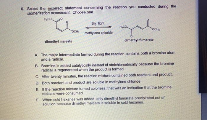 6. Select the incorrect statement conceming the reaction you conducted during the
isomerization experiment. Choose one.
H,CO.
Brz, light
H,CO.
rOCH
rOCH
methylene chioride
dimethyl maleate
dimethyl fumarate
A. The major intermediate formed during the reaction contains both a bromine atom
and a radical.
B. Bromine is added catalytically instead of stoichiometrically because the bromine
radical is regenerated when the product is formed.
C. After twenty minutes, the reaction mixture contained both reactant and product.
D. Both reactant and product are soluble in methylene chloride.
E. If the reaction mixture turned colorless, that was an indication that the bromine
radicals were consumed.
F. When cold hexanes was added, only dimethyl fumarate precipitated out of
solution because dimethyl maleate is soluble in cold hexanes.
