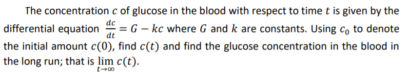 The concentration c of glucose in the blood with respect to time t is given by the
differential equation
dc
= G – kc where G and k are constants. Using co to denote
dt
the initial amount c(0), find c(t) and find the glucose concentration in the blood in
the long run; that is lim c(t).
