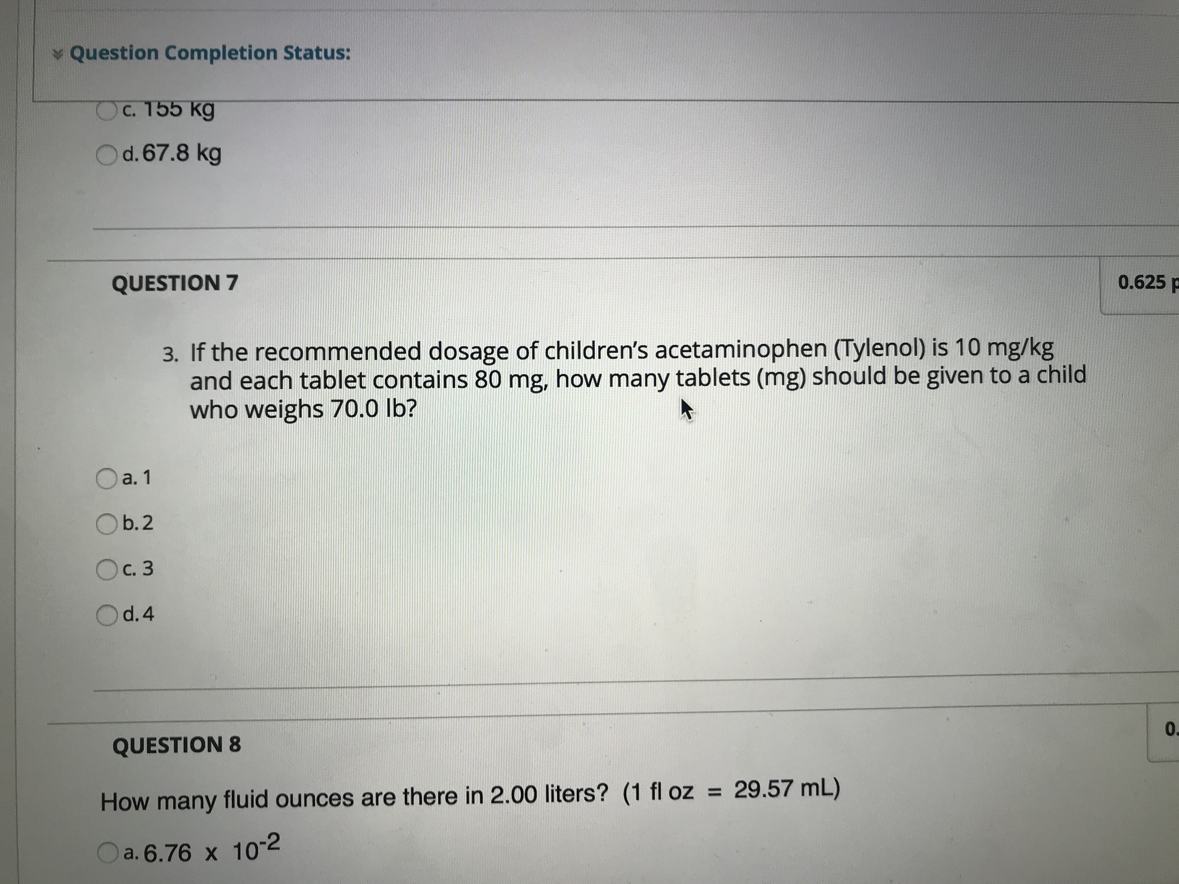 Question Completion Status:
Ос. 155 кg
O d. 67.8 kg
0.625 p
QUESTION 7
3. If the recommended dosage of children's acetaminophen (Tylenol) is 10 mg/kg
and each tablet contains 80 mg, how many tablets (mg) should be given to a child
who weighs 70.0 lb?
a. 1
Ob.2
Ос. 3
O d.4
0.
QUESTION 8
29.57 mL)
How many fluid ounces are there in 2.00 liters? (1 fl oz
a. 6.76 x 102
