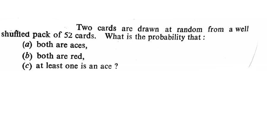 Two cards are drawn at random from a well
shuffled pack of 52 cards. What is the probability that :
(a) both are aces,
(b) both are red,
(c) at least one is an ace ?
