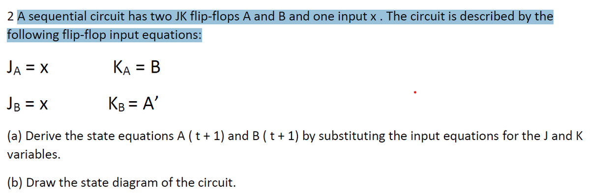 2 A sequential circuit has two JK flip-flops A and B and one input x . The circuit is described by the
following flip-flop input equations:
JA = X
KA = B
JB = x
KB = A'
(a) Derive the state equations A (t + 1) and B ( t + 1) by substituting the input equations for the J and K
variables.
(b) Draw the state diagram of the circuit.
