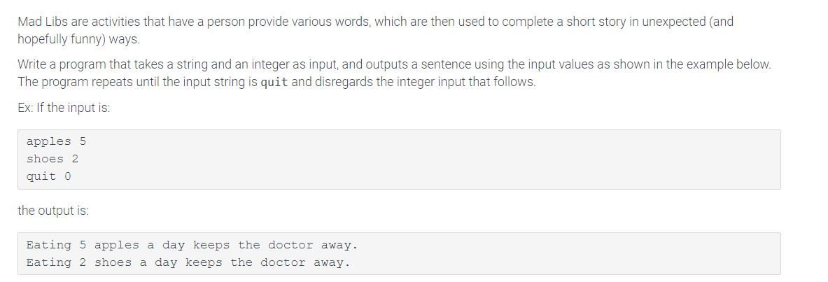Mad Libs are activities that have a person provide various words, which are then used to complete a short story in unexpected (and
hopefully funny) ways.
Write a program that takes a string and an integer as input, and outputs a sentence using the input values as shown in the example below.
The program repeats until the input string is quit and disregards the integer input that follows.
Ex: If the input is:
apples 5
shoes 2
quit 0
the output is:
Eating 5 apples a day keeps the doctor away.
Eating 2 shoes a day keeps the doctor away.
