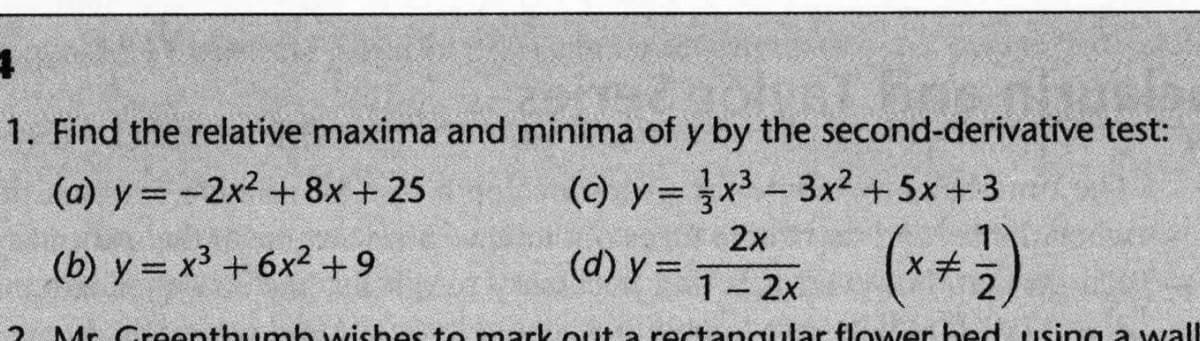 1. Find the relative maxima and minima of y by the second-derivative test:
(a) y = -2x2 + 8x + 25
(c) y= x3 - 3x² +5x + 3
2x
(d) y =
(++)
(b) y = x³ + 6x² +9
%3D
1 2x
2 Mr Creenthumb wishes to mark out a rectangular flower bed using a wall
