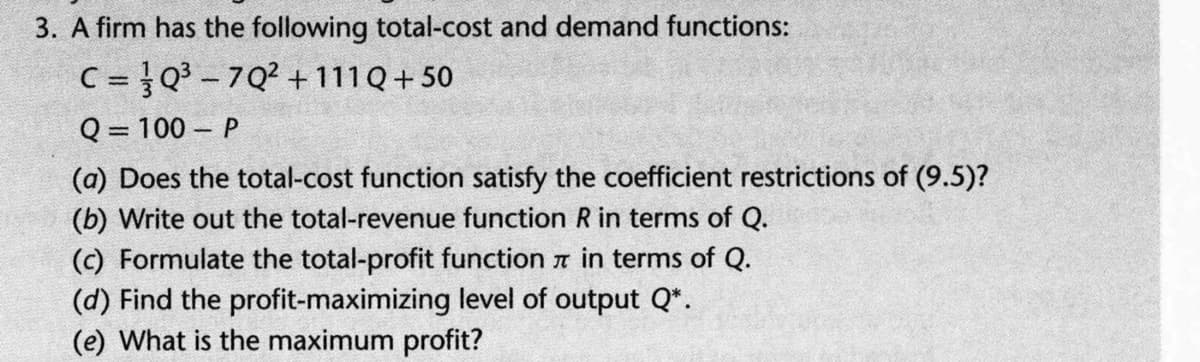 3. A firm has the following total-cost and demand functions:
C = }Q - 7Q? +111Q+50
Q = 100 – P
(a) Does the total-cost function satisfy the coefficient restrictions of (9.5)?
(b) Write out the total-revenue function R in terms of Q.
(c) Formulate the total-profit function a in terms of Q.
(d) Find the profit-maximizing level of output Q*.
(e) What is the maximum profit?

