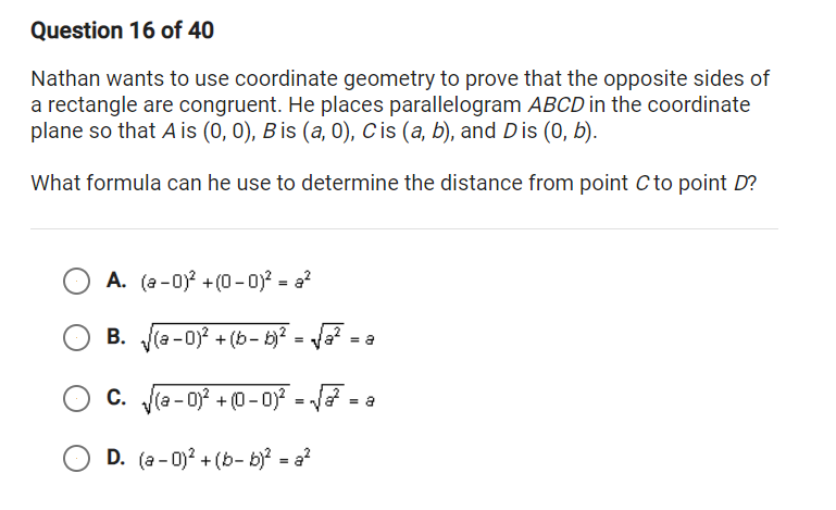 Question 16 of 40
Nathan wants to use coordinate geometry to prove that the opposite sides of
a rectangle are congruent. He places parallelogram ABCD in the coordinate
plane so that A is (0, 0), B is (a, 0), C is (a, b), and Dis (0, b).
What formula can he use to determine the distance from point C to point D?
A. (a -0) +(0-0)? = a?
В.
B. (a -0)? + (b- b)? = Ja?
= a
C. (a - 0)? + (0 - 0)? = J =
D. (a - 0)? + (b- b)? = a?
