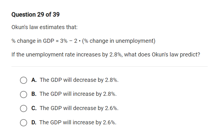Question 29 of 39
Okun's law estimates that:
% change in GDP = 3% – 2• (% change in unemployment)
If the unemployment rate increases by 2.8%, what does Okun's law predict?
A. The GDP will decrease by 2.8%.
B. The GDP will increase by 2.8%.
C. The GDP will decrease by 2.6%.
D. The GDP will increase by 2.6%.
