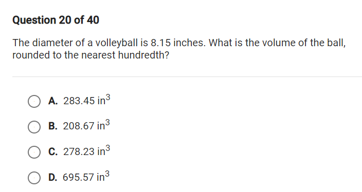 Question 20 of 40
The diameter of a volleyball is 8.15 inches. What is the volume of the balI,
rounded to the nearest hundredth?
A. 283.45 in3
B. 208.67 in3
C. 278.23 in3
D. 695.57 in3
