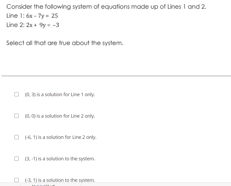 Consider the following system of equations made up of Lines 1 and 2.
Line 1: 6x – 7y = 25
Line 2: 2x + 9y = -3
Select all that are true about the system.
(0, 3) is a solution for Line 1 only.
(0, 0) is a solution for Line 2 only.
(-6, 1) is a solution for Line 2 only.
(3, -1) is a solution to the system.
(-3, 1) is a solution to the system.
