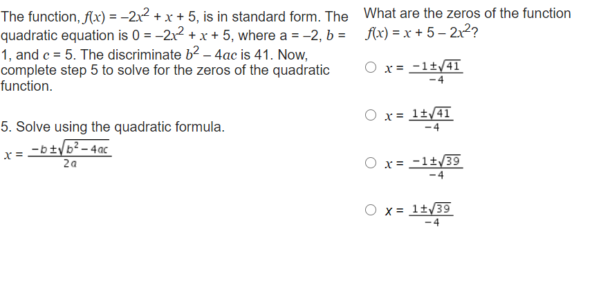 The function, f(x) = –2x² + x + 5, is in standard form. The What are the zeros of the function
quadratic equation is 0 = -2x + x + 5, where a = -2, b =
1, and c = 5. The discriminate b2 – 4ac is 41. Now,
complete step 5 to solve for the zeros of the quadratic
function.
f(x) = x + 5 – 2x2?
x = -1±/4T
-4
5. Solve using the quadratic formula.
O x= 1±/41
-4
-b±yb²- 4ac_
x =
2a
x = -1±/39
- 4
X = 1±/39
- 4
