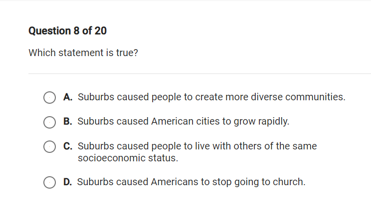 Question 8 of 20
Which statement is true?
A. Suburbs caused people to create more diverse communities.
B. Suburbs caused American cities to grow rapidly.
C. Suburbs caused people to live with others of the same
socioeconomic status.
D. Suburbs caused Americans to stop going to church.
