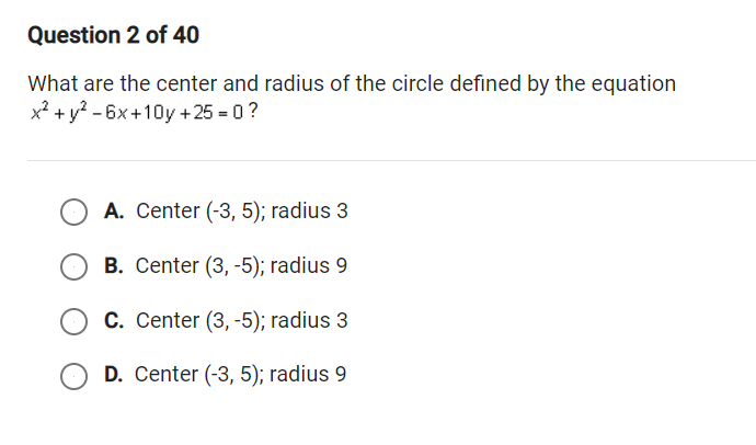 Question 2 of 40
What are the center and radius of the circle defined by the equation
x² + y? - 6x+10y +25 = 0?
A. Center (-3, 5); radius 3
B. Center (3, -5); radius 9
C. Center (3, -5); radius 3
D. Center (-3, 5); radius 9
