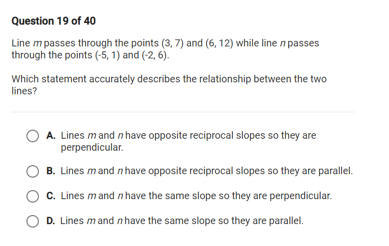 Question 19 of 40
Line m passes through the points (3, 7) and (6, 12) while line n passes
through the points (-5, 1) and (-2, 6).
Which statement accurately describes the relationship between the two
lines?
A. Lines m and n have opposite reciprocal slopes so they are
perpendicular.
B. Lines m and n have opposite reciprocal slopes so they are parallel.
C. Lines mand n have the same slope so they are perpendicular.
D. Lines m and n have the same slope so they are parallel.
