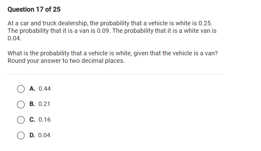 Question 17 of 25
At a car and truck dealership, the probability that a vehicle is white is 0.25.
The probability that it is a van is 0.09. The probability that it is a white van is
0.04.
What is the probability that a vehicle is white, given that the vehicle is a van?
Round your answer to two decimal places.
A. 0.44
B. 0.21
C. 0.16
D. 0.04
