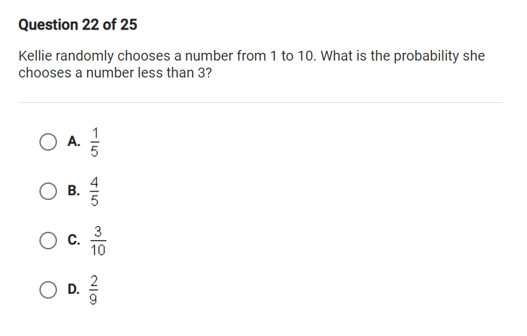 Question 22 of 25
Kellie randomly chooses a number from 1 to 10. What is the probability she
chooses a number less than 3?
A.
5
3
C.
10
O D.
B.
