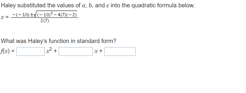 Haley substituted the values of a, b, and c into the quadratic formula below.
r= -(-10) ±V(-10)² – 4(7)(- 2)
2(7)
What was Haley's function in standard form?
f{x) =
x² +
x +
