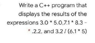 Write a C++ program that
displays the results of the
expressions 3.0 * 5.0,7.1* 8.3 -
*.2.2, and 3.2 / (6.1 * 5)
