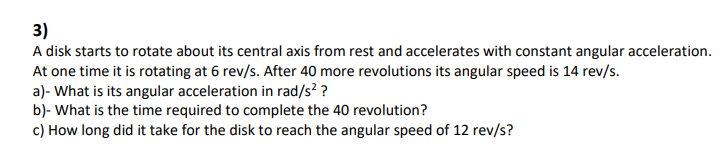 3)
A disk starts to rotate about its central axis from rest and accelerates with constant angular acceleration.
At one time it is rotating at 6 rev/s. After 40 more revolutions its angular speed is 14 rev/s.
a)- What is its angular acceleration in rad/s? ?
b)- What is the time required to complete the 40 revolution?
c) How long did it take for the disk to reach the angular speed of 12 rev/s?
