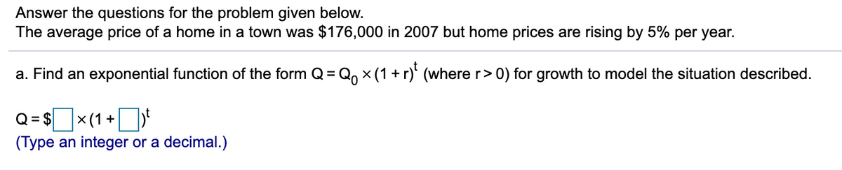 Answer the questions for the problem given below.
The average price of a home in a town was $176,000 in 2007 but home prices are rising by 5% per year.
a. Find an exponential function of the form Q= Q, x (1 + r)' (where r> 0) for growth to model the situation described.
Q=$ x(1+
× (1+
(Type an integer or a decimal.)
