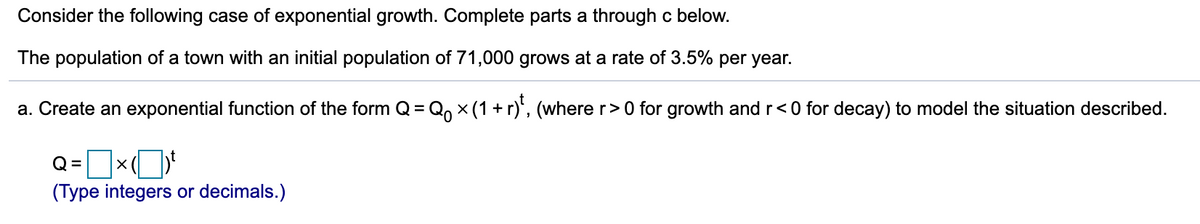 Consider the following case of exponential growth. Complete parts a through c below.
The population of a town with an initial population of 71,000 grows at a rate of 3.5% per year.
a. Create an exponential function of the form Q = Q, x (1 + r)', (where r>0 for growth and r<0 for decay) to model the situation described.
%3D
Q =
(Type integers or decimals.)
