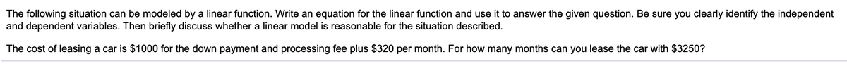The following situation can be modeled by a linear function. Write an equation for the linear function and use it to answer the given question. Be sure you clearly identify the independent
and dependent variables. Then briefly discuss whether a linear model is reasonable for the situation described.
The cost of leasing a car is $1000 for the down payment and processing fee plus $320 per month. For how many months can you lease the car with $3250?
