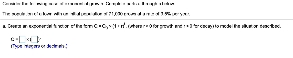 Consider the following case of exponential growth. Complete parts a through c below.
The population of a town with an initial population of 71,000 grows at a rate of 3.5% per year.
a. Create an exponential function of the form Q= Q, x (1 +r)', (where r>0 for growth and r<0 for decay) to model the situation described.
Q=x
(Type integers or decimals.)
