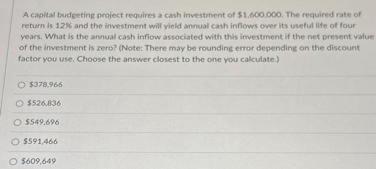A capital budgeting project requires a cash investment of $1,600,000. The required rate of
return is 12% and the investment will yield annual cash inflows over its useful life of four
years. What is the annual cash inflow associated with this investment if the net present value
of the investment is zero? (Note: There may be rounding error depending on the discount
factor you use. Choose the answer closest to the one you calculate.)
$378,966
$526,836
$549,696
O $591,466
O $609,649