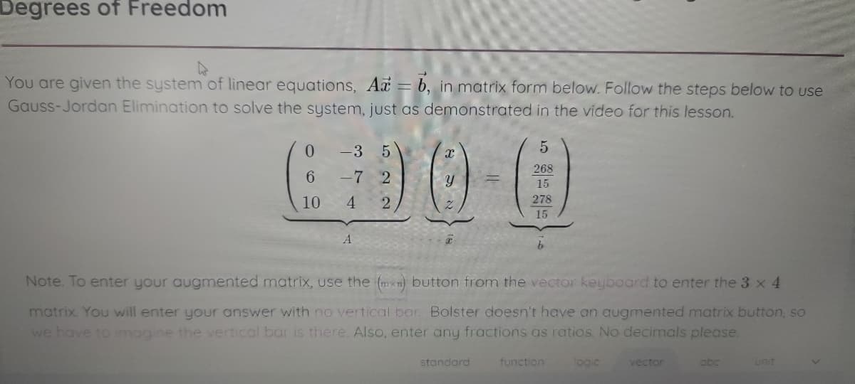 Degrees of Freedom
You are given the system of linear equations, Ax = b, in matrix form below. Follow the steps below to use
Gauss-Jordan Elimination to solve the system, just as demonstrated in the video for this lesson.
-3 5
5
268
6.
-7 2
15
4.
278
15
10
Note. To enter your augmented matrix, use the (mxn) button from the vector keyboard to enter the 3 x 4
matrix. You will enter your answer with no vertical bar. Bolster doesn't have an augmented matrix button, so
we have to imogine the vertical bar is there. Also, enter any fractions as ratios. No decimals please.
standard
function
logic
vector
abc
unit
