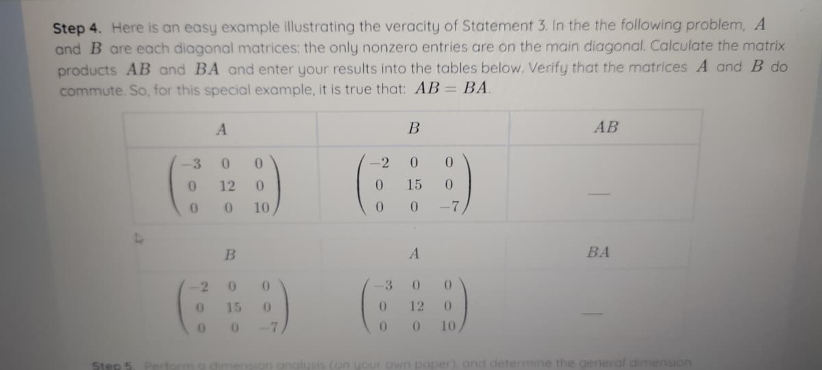 Step 4. Here is an easy example illustrating the veracity of Statement 3. In the the following problem, A
and B are each diagonal matrices: the only nonzero entries are on the main diagonal. Calculate the matrix
products AB and BA and enter your results into the tables below. Verify that the matrices A and B do
commute. So, for this special example, it is true that: AB= BA
%3D
В
АВ
3
0.
-2
12
0.
15
0.
10
-7
B
A
BA
-2
3
15
0.
12
-7
10
Step 5
anal
(on your own paper), and determine the general dimension
