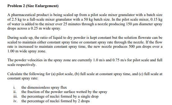 Problem 2 (Size Enlargement)
A pharmaceutical product is being scaled up from a pilot scale mixer granulator with a batch size
of 2.5 kg to a full-scale mixer granulator with a 50 kg batch size. In the pilot scale mixer, 0.15 kg
of water is added to the mixer over 25 minutes through a nozzle producing 150 um diameter spray
drops across a 0.25 m wide spray.
During scale up, the ratio of liquid to dry powder is kept constant but the solution flowrate can be
scaled to maintain either constant spray time or constant spray rate through the nozzle. If the flow
rate is increased to maintain constant spray time, the new nozzle produces 500 µm drops over a
1.00 m wide spray zone.
The powder velocities in the spray zone are currently 1.0 m/s and 0.75 m/s for pilot scale and full
scale respectively.
Calculate the following for (a) pilot scale, (b) full scale at constant spray time, and (c) full scale at
constant spray rate:
i. the dimensionless spray flux
ii.
the fraction of the powder surface wetted by the spray
iii. the percentage of nuclei formed by a single drop
iv. the percentage of nuclei formed by 2 drops