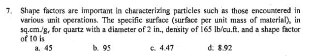 7. Shape factors are important in characterizing particles such as those encountered in
various unit operations. The specific surface (surface per unit mass of material), in
sq.cm./g, for quartz with a diameter of 2 in., density of 165 lb/cu.ft. and a shape factor
of 10 is
a. 45
b. 95
d. 8.92
c. 4.47
