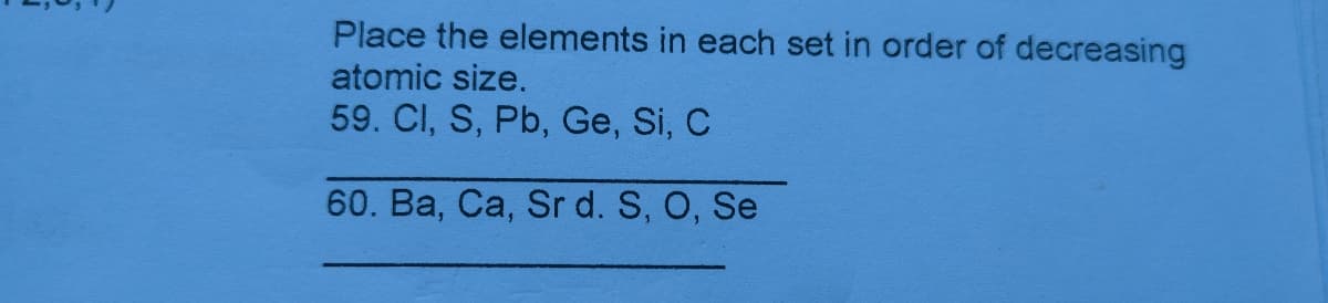 Place the elements in each set in order of decreasing
atomic size.
59. Cl, S, Pb, Ge, Si, C
60. Ba, Ca, Sr d. S, O, Se
