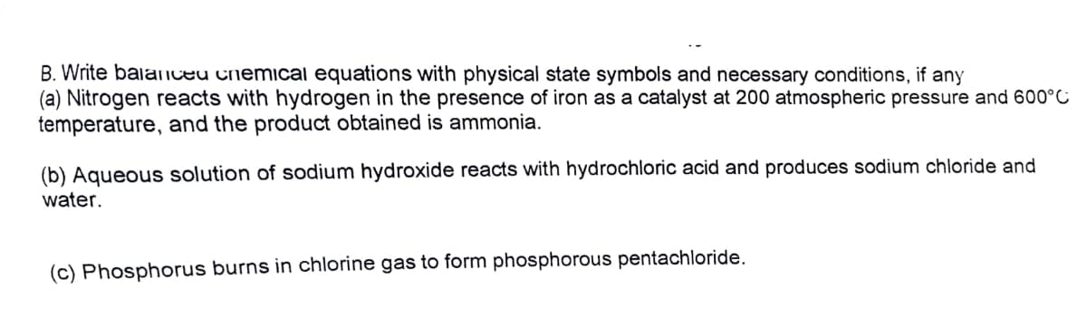 B. Write balanceu cnemical equations with physical state symbols and necessary conditions, if any
(a) Nitrogen reacts with hydrogen in the presence of iron as a catalyst at 200 atmospheric pressure and 600°C
temperature, and the product obtained is ammonia.
(b) Aqueous solution of sodium hydroxide reacts with hydrochloric acid and produces sodium chloride and
water.
(c) Phosphorus burns in chlorine gas to form phosphorous pentachloride.
