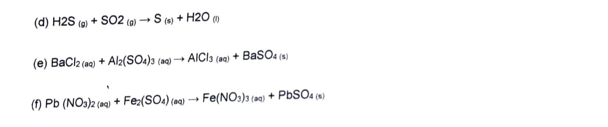 (d) H2S (9)
+ SO2
+ H2O (1)
(g)
(s)
(e) BaCl2 (aq) + Al2(SO4)3 (aq) →
AICI3 (aq) + BaSO4 (s)
(f) Pb (NO3)2 (aq) + Fe2(SO4) (aq) → Fe(NO3)3 (aq) + PBSO4 (s)
