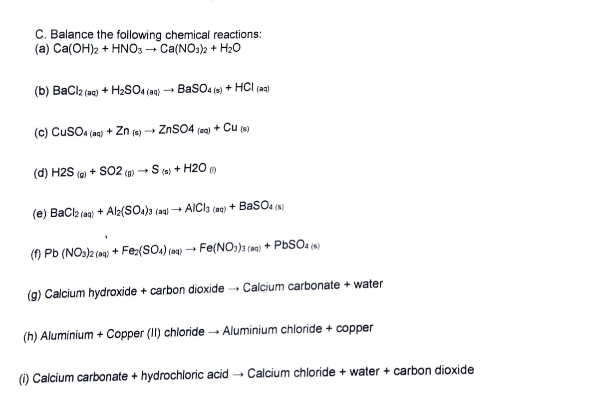 C. Balance the following chemical reactions:
(а) Са(ОН)2 + HNO3 ->
Ca(NO3)2 + H20
(b) BaCl2 (aq) + H2SO4 (aq) →
BaSO4 (s) + HСІ (ag)
(c) CuSO4 (aq) + Zn (s)
ZNSO4 (ag) + Cu (s)
(d) H2S
+ SO2 (g)
S (s) + H2O ()
(g)
(e) BaCl2 (aq) + Al2(SO4)3 (aq) –→ AICI3 (aq) + BaSO4 (s)
(f) Pb (NO3)2 (aq) + Fe2(SO4) (aq) → Fe(NO3)3 (aq) + PbSO4 (s)
(g) Calcium hydroxide + carbon dioxide → Calcium carbonate + water
(h) Aluminium + Copper (II) chloride → Aluminium chloride + copper
(i) Calcium carbonate + hydrochloric acid →
Calcium chloride + water + carbon dioxide
