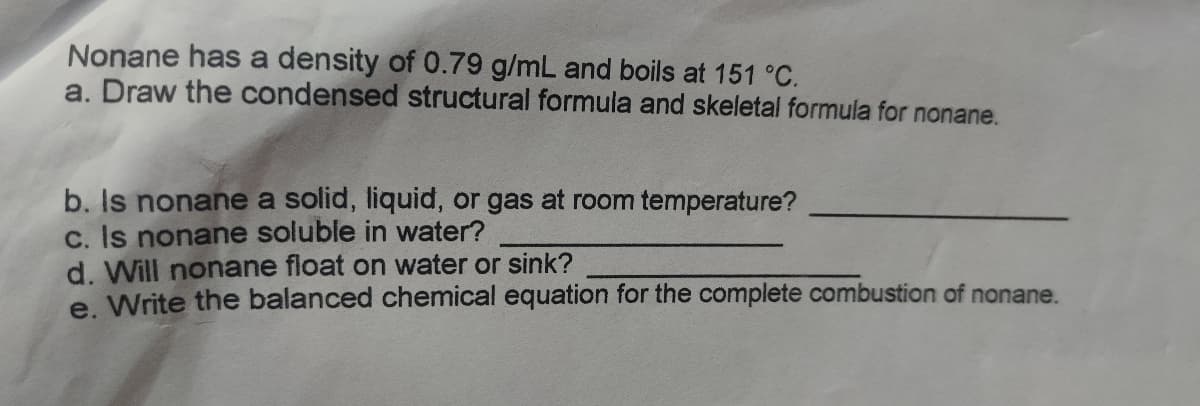 Nonane has a density of 0.79 g/mL and boils at 151 °C.
a. Draw the condensed structural formula and skeletal formula for nonane.
b. Is nonane a solid, liquid, or gas at room temperature?
c. Is nonane soluble in water?
d. Will nonane float on water or sink?
e. Write the balanced chemical equation for the complete combustion of nonane.
