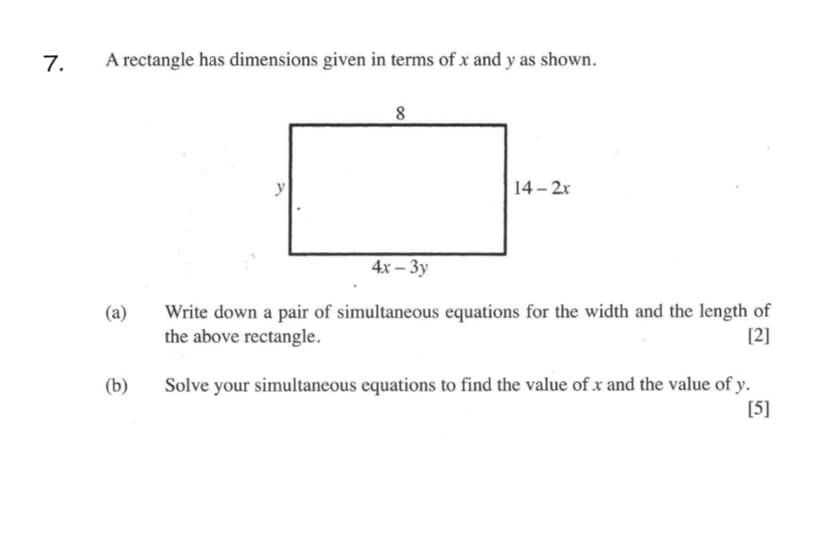 7.
A rectangle has dimensions given in terms of x and y as shown.
y
14-2x
4x — Зу
Write down a pair of simultaneous equations for the width and the length of
the above rectangle.
(a)
[2]
Solve your simultaneous equations to find the value of x and the value of y.
[5]
(b)
