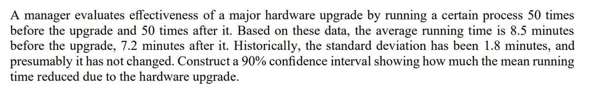 A manager evaluates effectiveness of a major hardware upgrade by running a certain process 50 times
before the upgrade and 50 times after it. Based on these data, the average running time is 8.5 minutes
before the upgrade, 7.2 minutes after it. Historically, the standard deviation has been 1.8 minutes, and
presumably it has not changed. Construct a 90% confidence interval showing how much the mean running
time reduced due to the hardware upgrade.