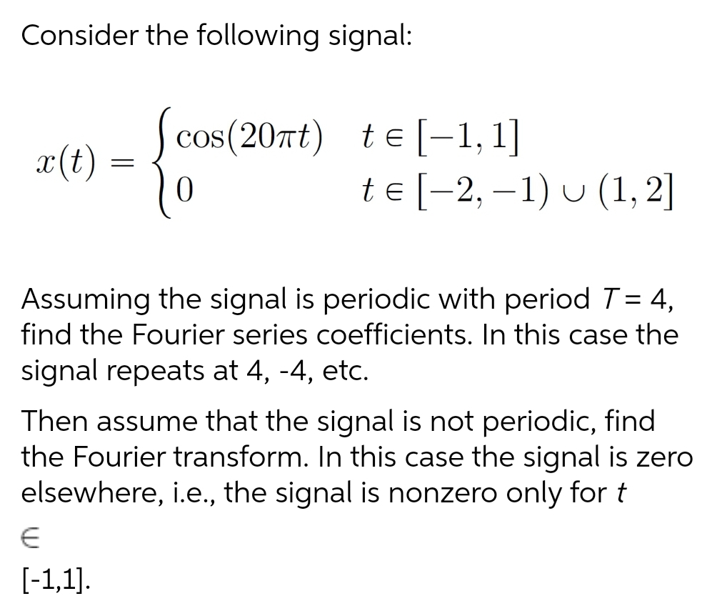 Consider the following signal:
cos(20nt)
te [-1, 1]
x(t)
te [-2, –1) u (1,2]
Assuming the signal is periodic with period T= 4,
find the Fourier series coefficients. In this case the
signal repeats at 4, -4, etc.
%3D
Then assume that the signal is not periodic, find
the Fourier transform. In this case the signal is zero
elsewhere, i.e., the signal is nonzero only for t
[-1,1].

