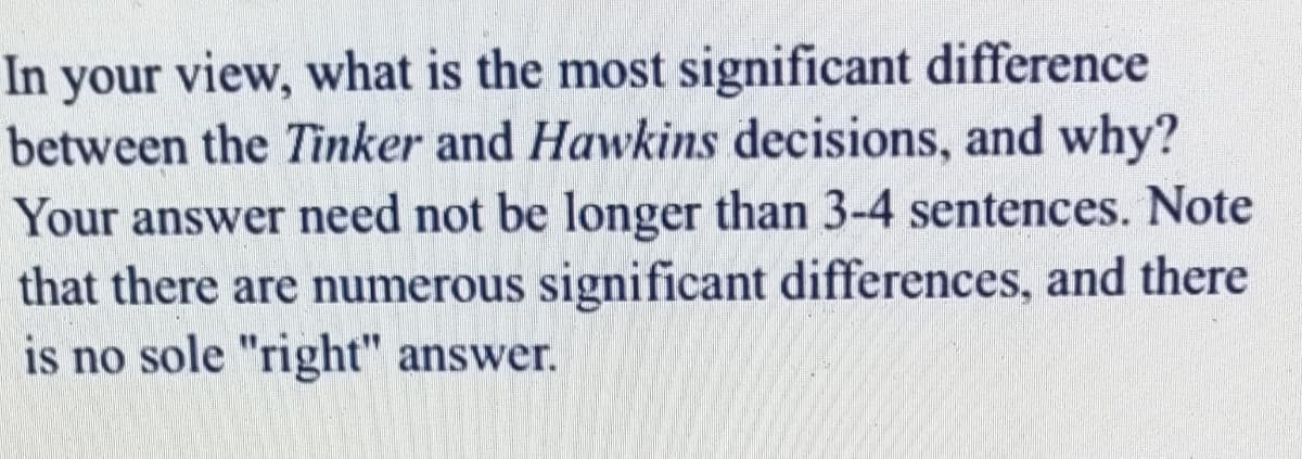 In your view, what is the most significant difference
between the Tinker and Hawkins decisions, and why?
Your answer need not be longer than 3-4 sentences. Note
that there are numerous significant differences, and there
is no sole "right" answer.
