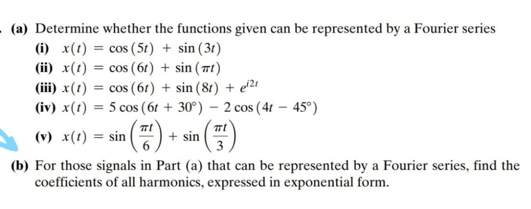 (a) Determine whether the functions given can be represented by a Fourier series
(i) x(t) :
(ii) x(t)
= cos (5t) + sin (3t)
= cos (6t) + sin (Tt)
= cos (6t) + sin (8t) + e'21
(iv) x(t) = 5 cos (6t + 30°) – 2 cos (4t – 45°)
(iii) x(t)
(v) x(t)
+ sin
3
sin
(b) For those signals in Part (a) that can be represented by a Fourier series, find the
coefficients of all harmonics, expressed in exponential form.
