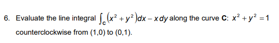 6. Evaluate the line integral ((x? + y? )dx – x dy along the curve C: x? + y? =1
counterclockwise from (1,0) to (0,1).

