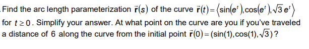 Find the arc length parameterization F(s) of the curve ř(t)= (sin(e* ),cos(e*), /3 e')
for t20. Simplify your answer. At what point on the curve are you if you've traveled
a distance of 6 along the curve from the initial point F(0) = (sin(1), cos(1), /3)?
