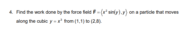 4. Find the work done by the force field F = (x? sin(y),y) on a particle that moves
along the cubic y = x³ from (1,1) to (2,8).
