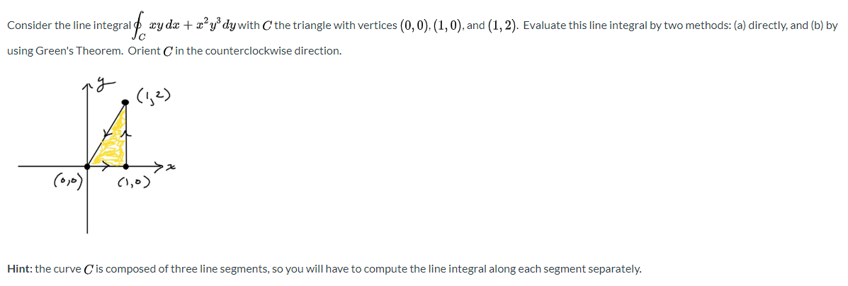 Consider the line integral
xy dx + x²y° dy with C the triangle with vertices (0, 0). (1,0), and (1, 2). Evaluate this line integral by two methods: (a) directly, and (b) by
using Green's Theorem. Orient C in the counterclockwise direction.
(,?)
(1,0)
Hint: the curve C'is composed of three line segments, so you will have to compute the line integral along each segment separately.
